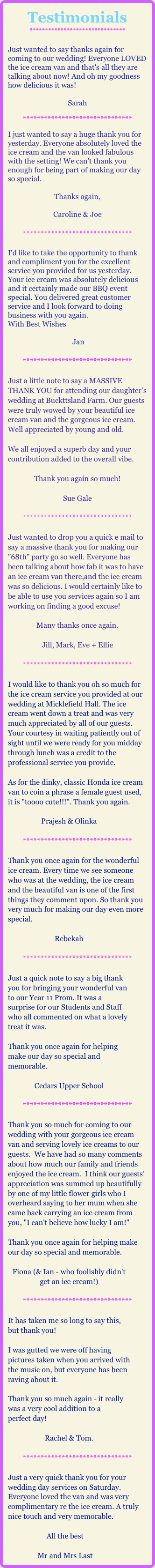 Testimonials
*******************************

Just wanted to say thanks again for coming to our wedding! Everyone LOVED the ice cream van and that's all they are talking about now! And oh my goodness how delicious it was! 

Sarah

*******************************

I just wanted to say a huge thank you for yesterday. Everyone absolutely loved the ice cream and the van looked fabulous with the setting! We can't thank you enough for being part of making our day so special.

Thanks again,

Caroline & Joe

*******************************

I'd like to take the opportunity to thank and compliment you for the excellent service you provided for us yesterday.
Your ice cream was absolutely delicious and it certainly made our BBQ event special. You delivered great customer service and I look forward to doing business with you again.
With Best Wishes

 Jan

*******************************

Just a little note to say a MASSIVE THANK YOU for attending our daughter’s wedding at Buckttsland Farm. Our guests were truly wowed by your beautiful ice cream van and the gorgeous ice cream. Well appreciated by young and old.

We all enjoyed a superb day and your contribution added to the overall vibe.

Thank you again so much!

Sue Gale

*******************************

Just wanted to drop you a quick e mail to say a massive thank you for making our "68th" party go so well. Everyone has been talking about how fab it was to have an ice cream van there,and the ice cream was so delicious. I would certainly like to be able to use you services again so I am working on finding a good excuse!

Many thanks once again.

Jill, Mark, Eve + Ellie

*******************************

I would like to thank you oh so much for the ice cream service you provided at our wedding at Micklefield Hall. The ice cream went down a treat and was very much appreciated by all of our guests. Your courtesy in waiting patiently out of sight until we were ready for you midday through lunch was a credit to the professional service you provide. 

As for the dinky, classic Honda ice cream van to coin a phrase a female guest used, it is "toooo cute!!!". Thank you again.
 
Prajesh & Olinka

*******************************

Thank you once again for the wonderful ice cream. Every time we see someone who was at the wedding, the ice cream and the beautiful van is one of the first things they comment upon. So thank you very much for making our day even more special. 

Rebekah

*******************************

Just a quick note to say a big thank you for bringing your wonderful van to our Year 11 Prom. It was a surprise for our Students and Staff who all commented on what a lovely treat it was.  

Thank you once again for helping make our day so special and memorable.

Cedars Upper School

*******************************

Thank you so much for coming to our wedding with your gorgeous ice cream van and serving lovely ice creams to our guests.  We have had so many comments about how much our family and friends enjoyed the ice cream.  I think our guests’ appreciation was summed up beautifully by one of my little flower girls who I overheard saying to her mum when she came back carrying an ice cream from you, "I can't believe how lucky I am!"

Thank you once again for helping make our day so special and memorable.

Fiona (& Ian - who foolishly didn't get an ice cream!)

*******************************

It has taken me so long to say this, but thank you!

I was gutted we were off having
pictures taken when you arrived with the music on, but everyone has been raving about it. 

Thank you so much again - it really was a very cool addition to a
perfect day!

Rachel & Tom. 

*******************************

Just a very quick thank you for your wedding day services on Saturday. Everyone loved the van and was very complimentary re the ice cream. A truly nice touch and very memorable.

All the best
 
Mr and Mrs Last